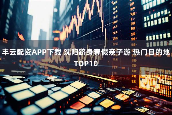 丰云配资APP下载 沈阳跻身春假亲子游 热门目的地TOP10