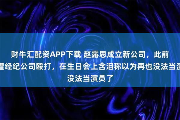 财牛汇配资APP下载 赵露思成立新公司，此前控诉遭经纪公司殴打，在生日会上含泪称以为再也没法当演员了