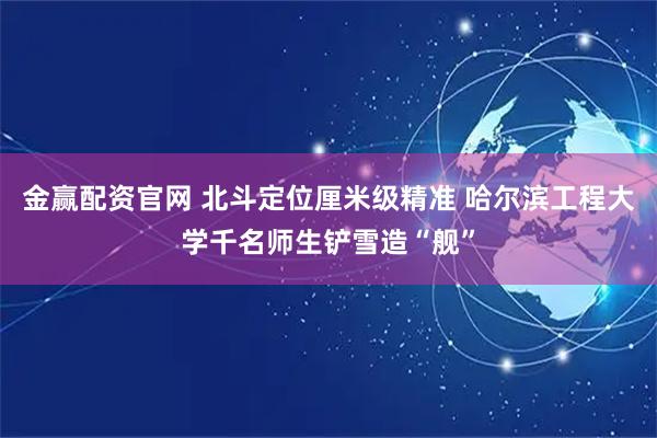 金赢配资官网 北斗定位厘米级精准 哈尔滨工程大学千名师生铲雪造“舰”