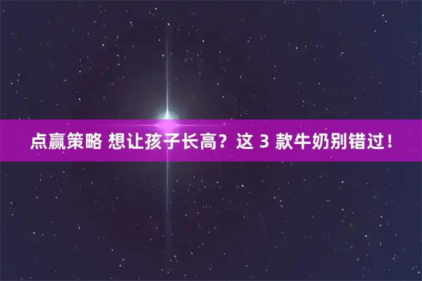 点赢策略 想让孩子长高？这 3 款牛奶别错过！