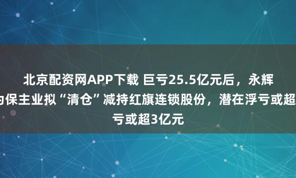 北京配资网APP下载 巨亏25.5亿元后，永辉超市为保主业拟“清仓”减持红旗连锁股份，潜在浮亏或超3亿元