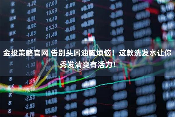 金投策略官网 告别头屑油腻烦恼！这款洗发水让你秀发清爽有活力！