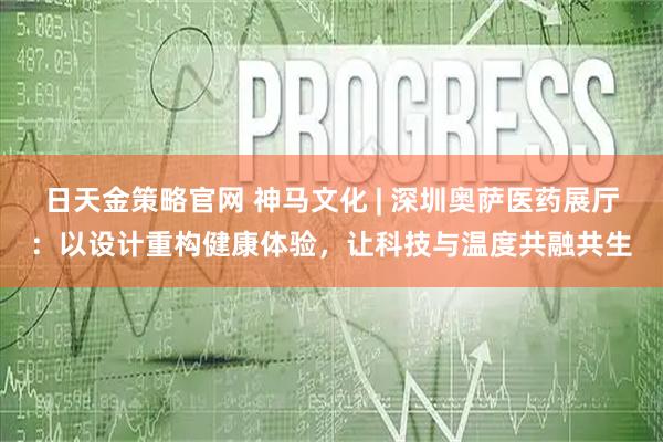 日天金策略官网 神马文化 | 深圳奥萨医药展厅：以设计重构健康体验，让科技与温度共融共生