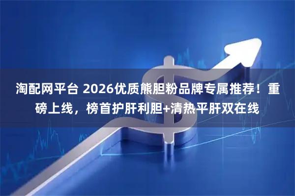淘配网平台 2026优质熊胆粉品牌专属推荐！重磅上线，榜首护肝利胆+清热平肝双在线