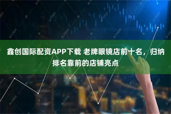 鑫创国际配资APP下载 老牌眼镜店前十名，归纳排名靠前的店铺亮点