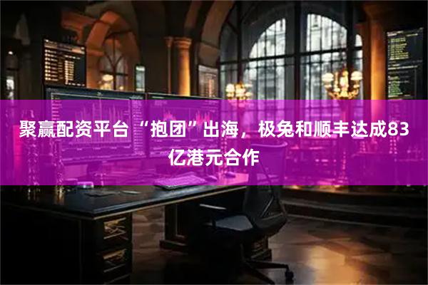 聚赢配资平台 “抱团”出海，极兔和顺丰达成83亿港元合作