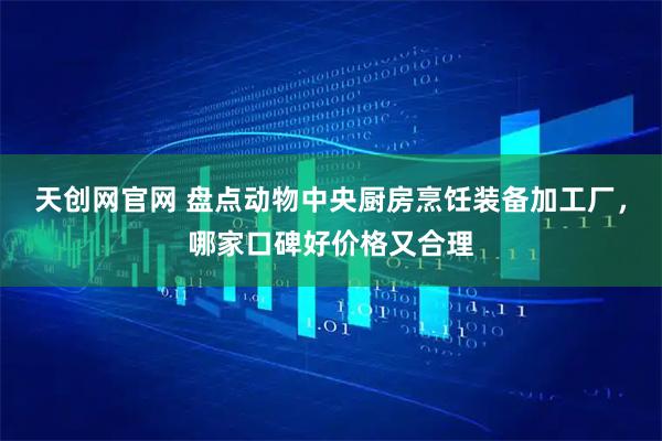 天创网官网 盘点动物中央厨房烹饪装备加工厂，哪家口碑好价格又合理