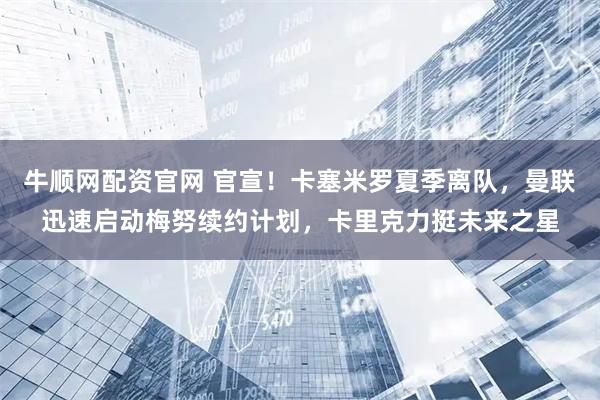 牛顺网配资官网 官宣！卡塞米罗夏季离队，曼联迅速启动梅努续约计划，卡里克力挺未来之星