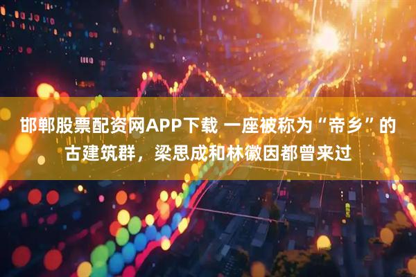 邯郸股票配资网APP下载 一座被称为“帝乡”的古建筑群，梁思成和林徽因都曾来过
