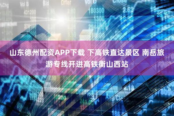 山东德州配资APP下载 下高铁直达景区 南岳旅游专线开进高铁衡山西站