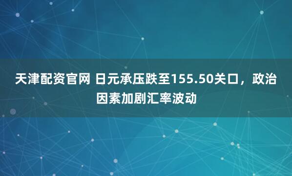 天津配资官网 日元承压跌至155.50关口，政治因素加剧汇率波动