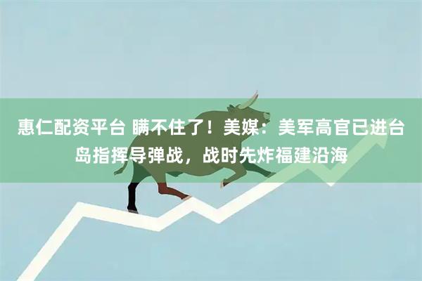 惠仁配资平台 瞒不住了！美媒：美军高官已进台岛指挥导弹战，战时先炸福建沿海