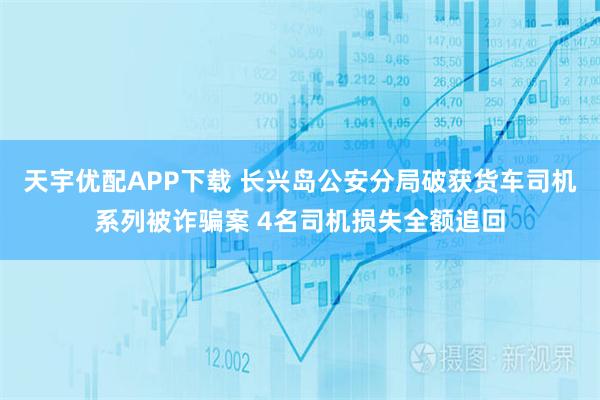 天宇优配APP下载 长兴岛公安分局破获货车司机系列被诈骗案 4名司机损失全额追回