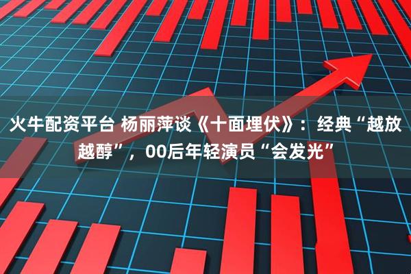 火牛配资平台 杨丽萍谈《十面埋伏》：经典“越放越醇”，00后年轻演员“会发光”